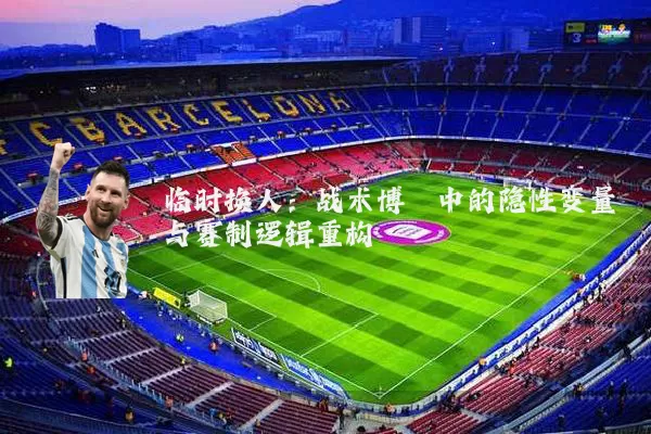 临时换人:战术博弈中的隐性变量与赛制逻辑重构